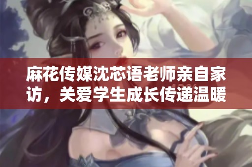麻花传媒沈芯语老师亲自家访，关爱学生成长传递温暖