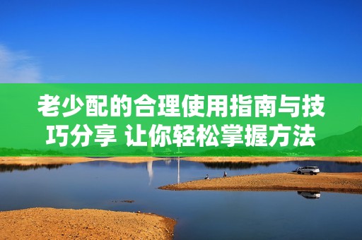 老少配的合理使用指南与技巧分享 让你轻松掌握方法