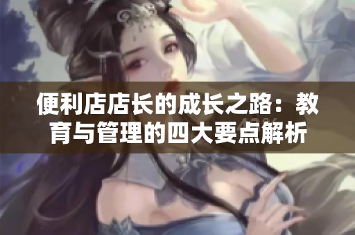 便利店店长的成长之路：教育与管理的四大要点解析