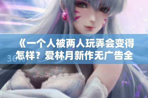 《一个人被两人玩弄会变得怎样？爱林月新作无广告全文阅读》