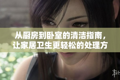 从厨房到卧室的清洁指南，让家居卫生更轻松的处理方法