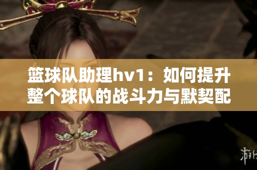 篮球队助理hv1：如何提升整个球队的战斗力与默契配合