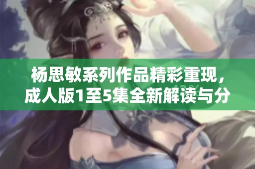 杨思敏系列作品精彩重现，成人版1至5集全新解读与分享