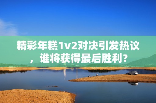精彩年糕1v2对决引发热议，谁将获得最后胜利？