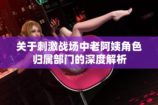 关于刺激战场中老阿姨角色归属部门的深度解析