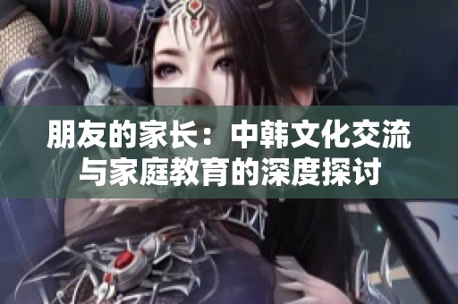 朋友的家长：中韩文化交流与家庭教育的深度探讨
