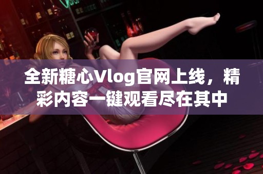 全新糖心Vlog官网上线，精彩内容一键观看尽在其中
