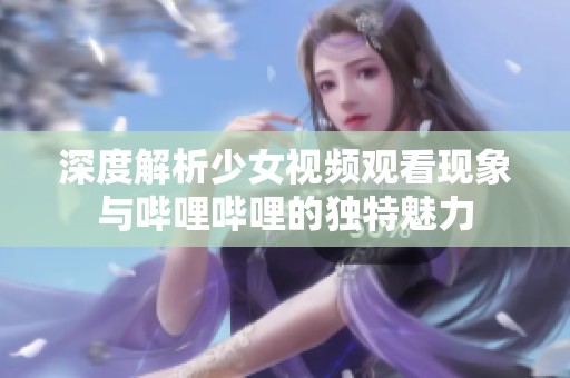 深度解析少女视频观看现象与哔哩哔哩的独特魅力