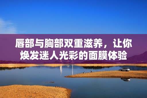 唇部与胸部双重滋养，让你焕发迷人光彩的面膜体验