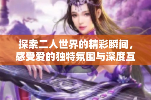 探索二人世界的精彩瞬间，感受爱的独特氛围与深度互动