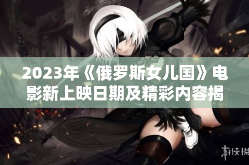 2023年《俄罗斯女儿国》电影新上映日期及精彩内容揭秘