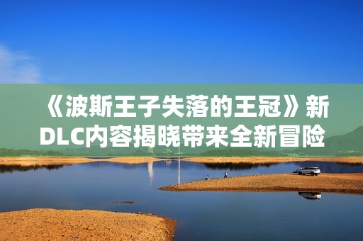 《波斯王子失落的王冠》新DLC内容揭晓带来全新冒险体验