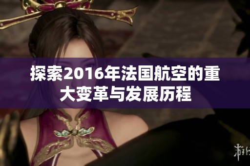 探索2016年法国航空的重大变革与发展历程