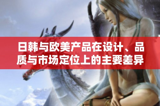 日韩与欧美产品在设计、品质与市场定位上的主要差异解析