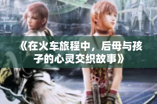 《在火车旅程中，后母与孩子的心灵交织故事》