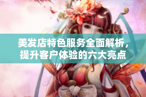 美发店特色服务全面解析，提升客户体验的六大亮点
