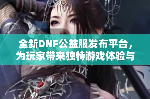 全新DNF公益服发布平台，为玩家带来独特游戏体验与服务
