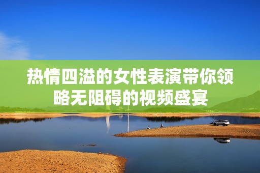 热情四溢的女性表演带你领略无阻碍的视频盛宴