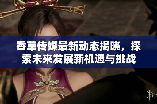 香草传媒最新动态揭晓，探索未来发展新机遇与挑战