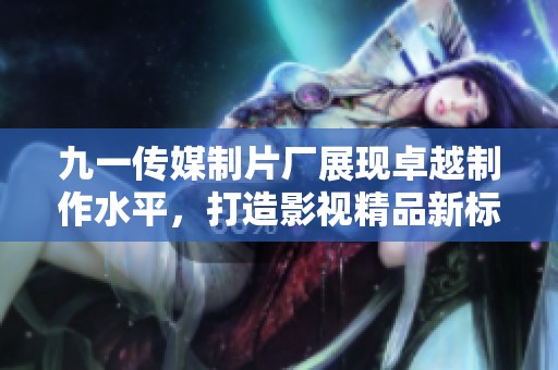 九一传媒制片厂展现卓越制作水平，打造影视精品新标准