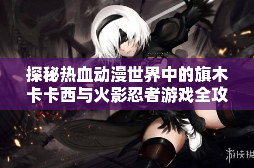 探秘热血动漫世界中的旗木卡卡西与火影忍者游戏全攻略