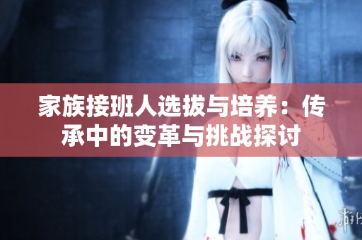 家族接班人选拔与培养：传承中的变革与挑战探讨