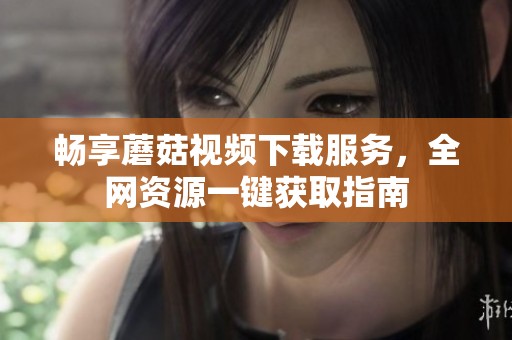 畅享蘑菇视频下载服务，全网资源一键获取指南