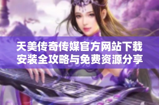 天美传奇传媒官方网站下载安装全攻略与免费资源分享