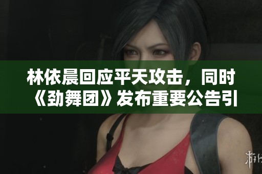林依晨回应平天攻击，同时《劲舞团》发布重要公告引发关注