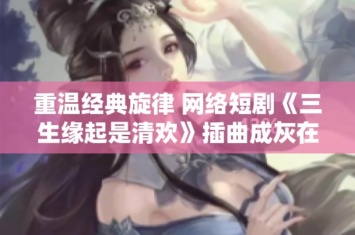 重温经典旋律 网络短剧《三生缘起是清欢》插曲成灰在线免费听