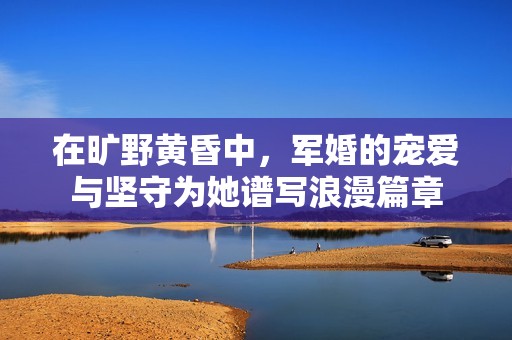 在旷野黄昏中，军婚的宠爱与坚守为她谱写浪漫篇章