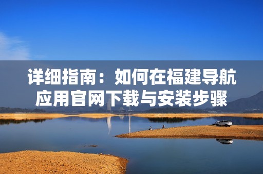 详细指南：如何在福建导航应用官网下载与安装步骤