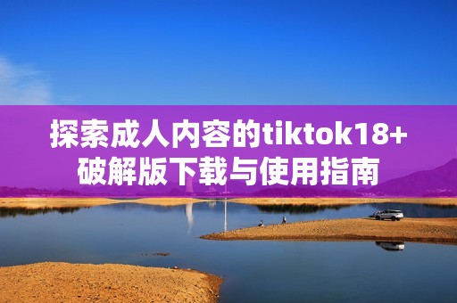 探索成人内容的tiktok18+破解版下载与使用指南