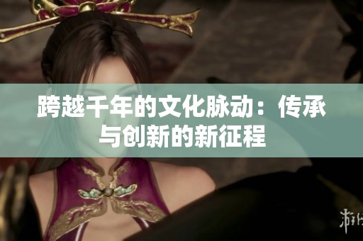 跨越千年的文化脉动：传承与创新的新征程