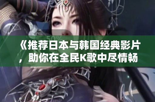 《推荐日本与韩国经典影片，助你在全民K歌中尽情畅唱》