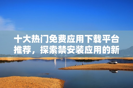 十大热门免费应用下载平台推荐，探索禁安装应用的新选择