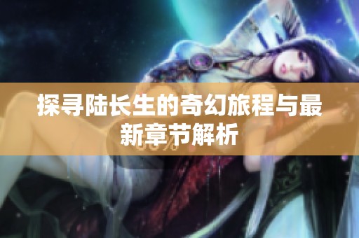 探寻陆长生的奇幻旅程与最新章节解析