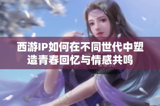 西游IP如何在不同世代中塑造青春回忆与情感共鸣