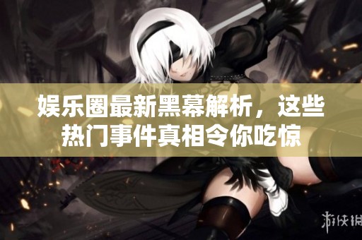 娱乐圈最新黑幕解析，这些热门事件真相令你吃惊