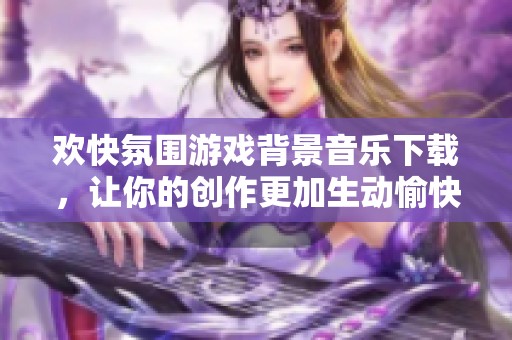 欢快氛围游戏背景音乐下载，让你的创作更加生动愉快