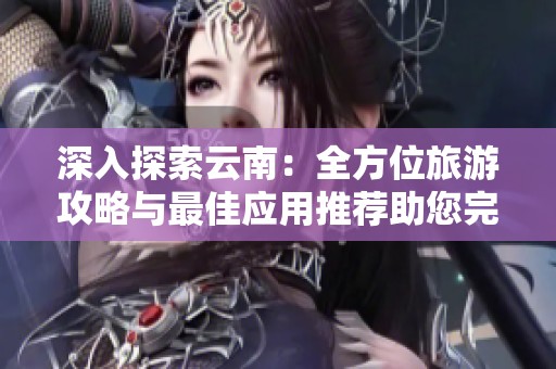 深入探索云南：全方位旅游攻略与最佳应用推荐助您完美旅行