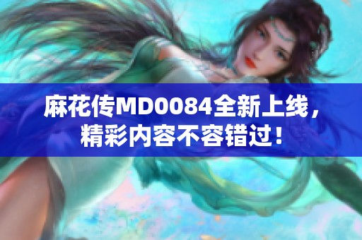 麻花传MD0084全新上线，精彩内容不容错过！