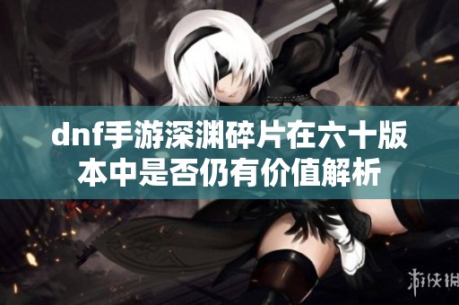 dnf手游深渊碎片在六十版本中是否仍有价值解析