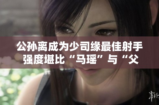 公孙离成为少司缘最佳射手 强度堪比“马瑶”与“父子”组合