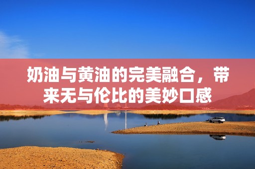 奶油与黄油的完美融合，带来无与伦比的美妙口感