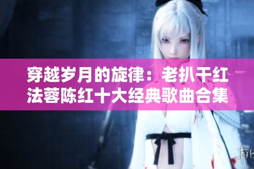 穿越岁月的旋律：老扒干红法蓉陈红十大经典歌曲合集