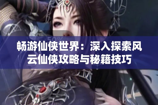 畅游仙侠世界：深入探索风云仙侠攻略与秘籍技巧