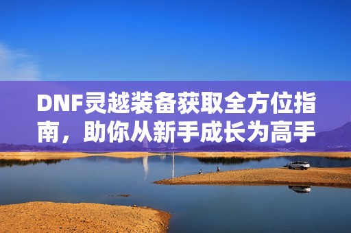 DNF灵越装备获取全方位指南，助你从新手成长为高手