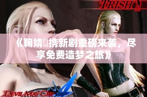 《鞠婧祎携新剧重磅来袭，尽享免费造梦之旅》