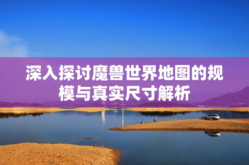 深入探讨魔兽世界地图的规模与真实尺寸解析